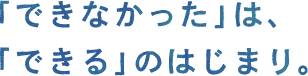 「できなかった」は、「できる」のはじまり。