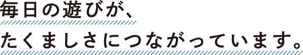 毎日の遊びが、たくましさにつながっています。